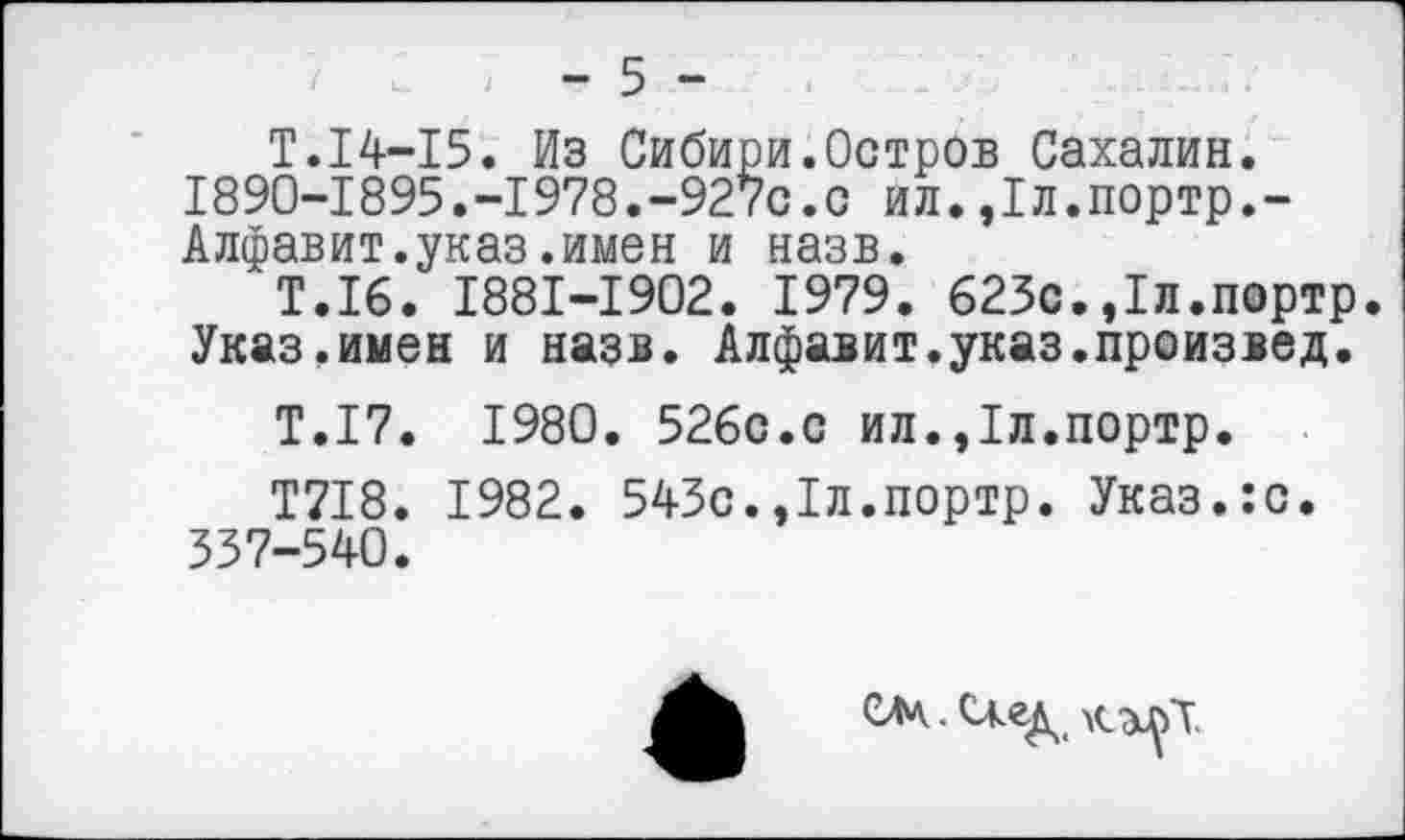 ﻿> - 5 -
Т.14-15. Из Сибири.Остров Сахалин. 1890-1895.-1978.-927с.с ил.,1л.портр.-Алфавит.указ.имен и назв.
Т.16. 1881-1902. 1979. 623с.,1л.портр. Указ.имен и назв. Алфавит.указ.произвел.
Т.17. 1980. 526с.с ил.,1л.портр.
Т718. 1982. 543с.,1л.портр. Указ.:с. 337-540.
